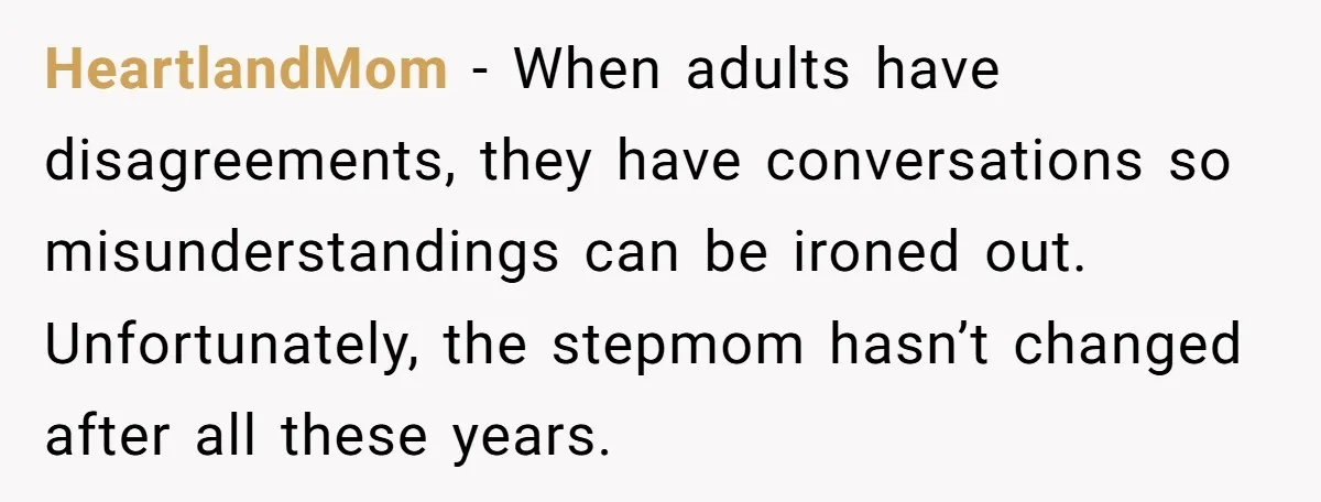 HeartlandMom − When adults have disagreements, they have conversations so misunderstandings can be ironed out. Unfortunately, the stepmom hasn’t changed after all these years.