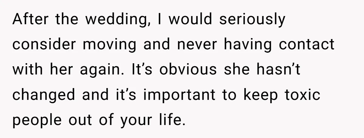After the wedding, I would seriously consider moving and never having contact with her again. It’s obvious she hasn’t changed and it’s important to keep toxic people out of your...