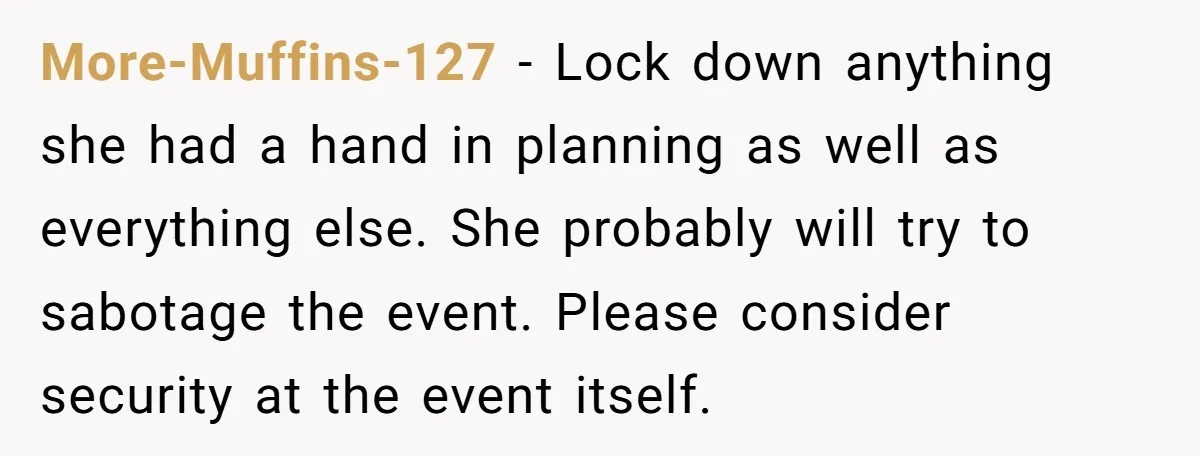 More-Muffins-127 − Lock down anything she had a hand in planning as well as everything else. She probably will try to sabotage the event. Please consider security at the event...