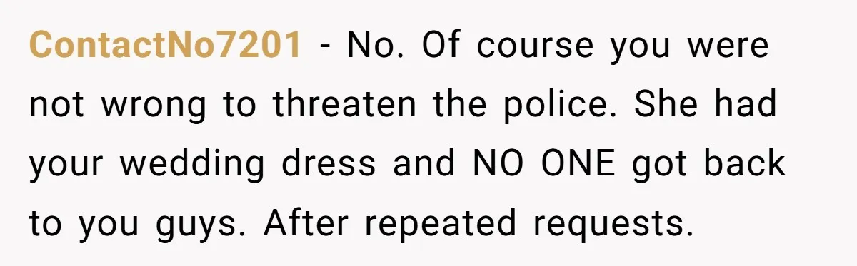 ContactNo7201 − No. Of course you were not wrong to threaten the police. She had your wedding dress and NO ONE got back to you guys. After repeated requests.