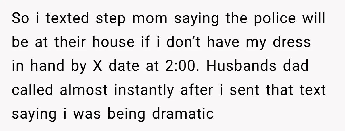 So i texted step mom saying the police will be at their house if i don’t have my dress in hand by X date at 2:00. Husbands dad called almost...