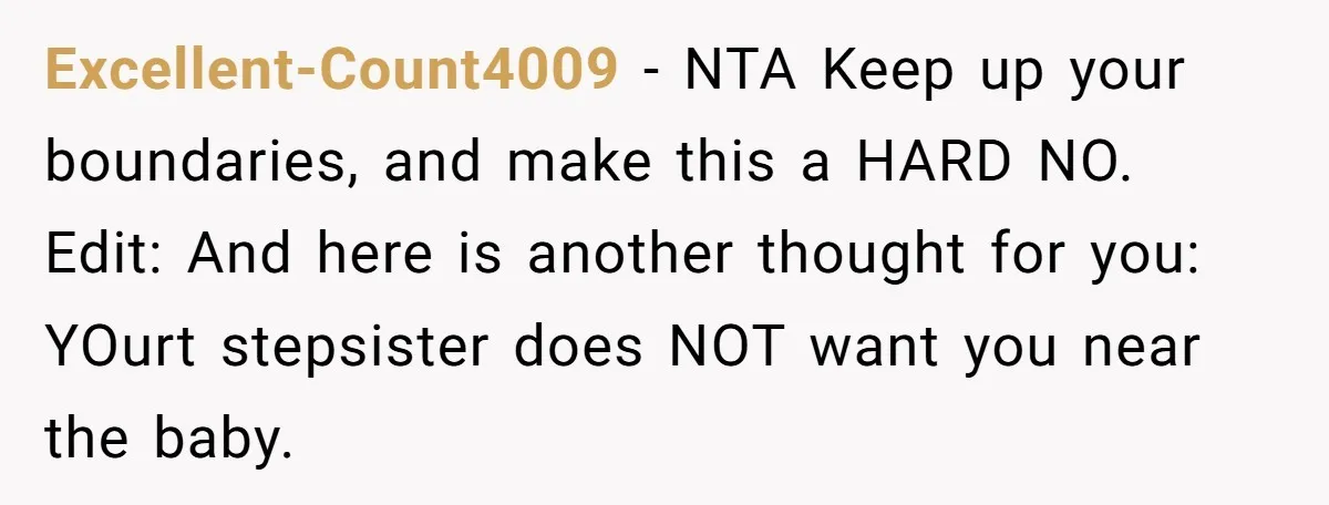 Excellent-Count4009 − NTA Keep up your boundaries, and make this a HARD NO. Edit: And here is another thought for you: YOurt stepsister does NOT want you near the baby.