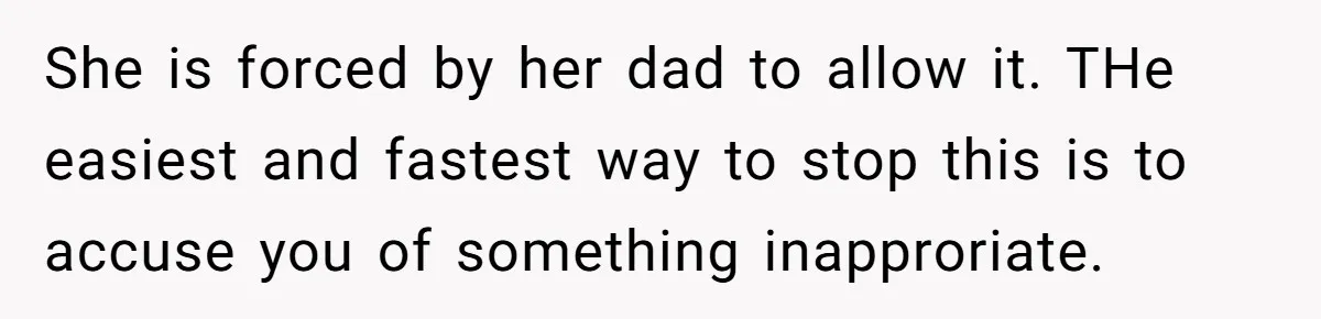 She is forced by her dad to allow it. THe easiest and fastest way to stop this is to accuse you of something inapproriate.