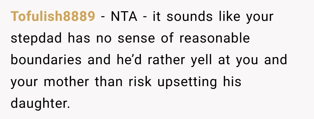 Tofulish8889 − NTA - it sounds like your stepdad has no sense of reasonable boundaries and he’d rather yell at you and your mother than risk upsetting his daughter.