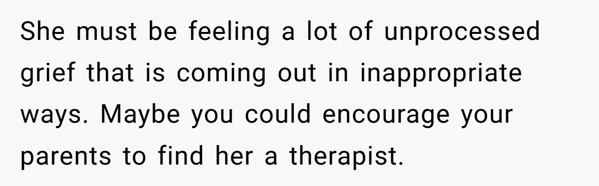 She must be feeling a lot of unprocessed grief that is coming out in inappropriate ways. Maybe you could encourage your parents to find her a therapist.
