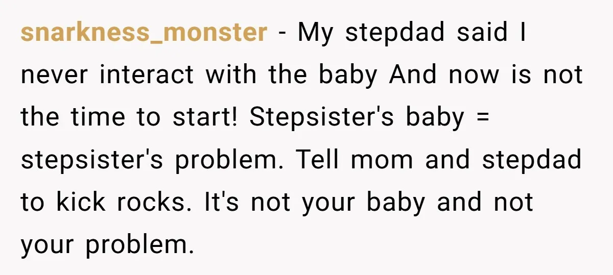 snarkness_monster − My stepdad said I never interact with the baby And now is not the time to start! Stepsister's baby = stepsister's problem. Tell mom and stepdad to kick...