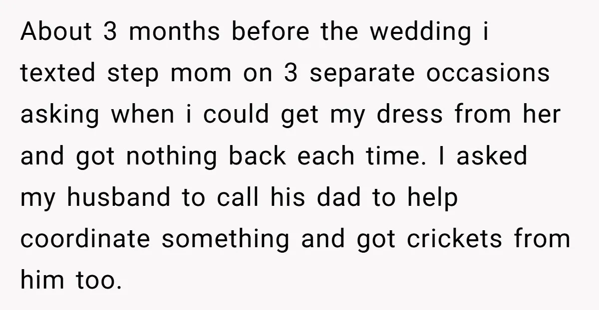 About 3 months before the wedding i texted step mom on 3 separate occasions asking when i could get my dress from her and got nothing back each time. I...