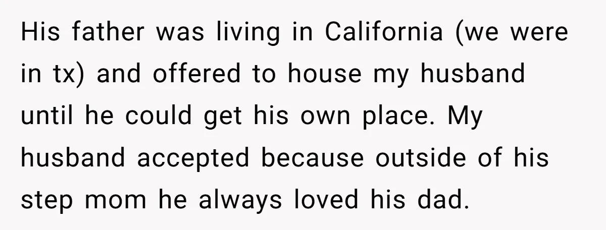 His father was living in California (we were in tx) and offered to house my husband until he could get his own place. My husband accepted because outside of his...