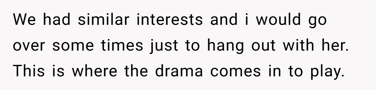 We had similar interests and i would go over some times just to hang out with her. This is where the drama comes in to play.