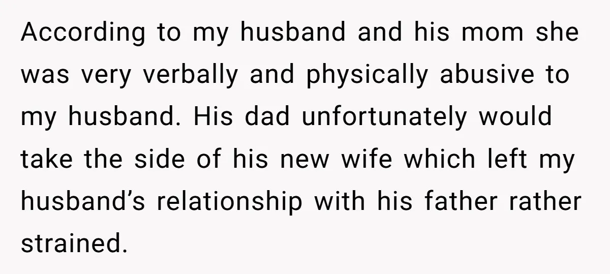 According to my husband and his mom she was very verbally and physically abusive to my husband. His dad unfortunately would take the side of his new wife which left...