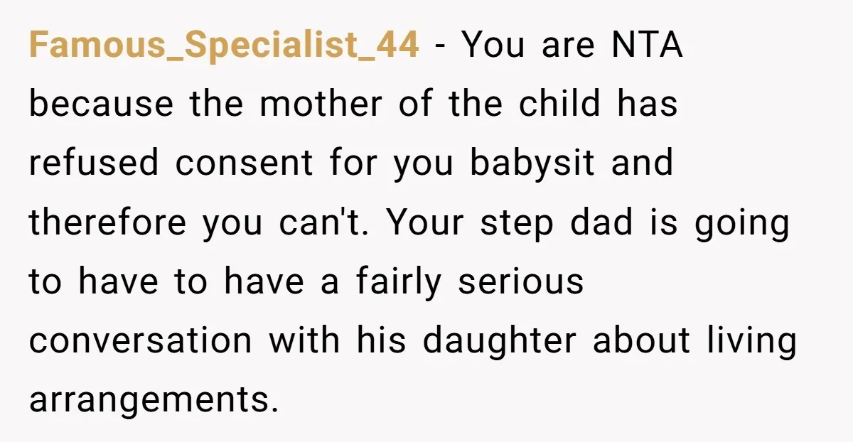 Famous_Specialist_44 − You are NTA because the mother of the child has refused consent for you babysit and therefore you can't. Your step dad is going to have to have...