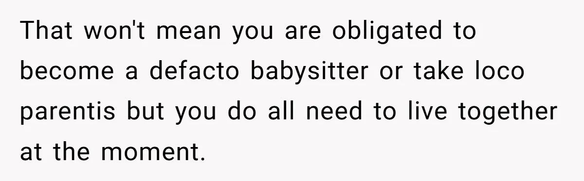That won't mean you are obligated to become a defacto babysitter or take loco parentis but you do all need to live together at the moment.