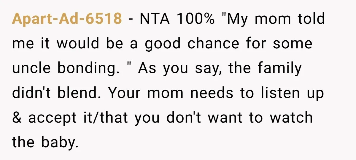 Apart-Ad-6518 − NTA 100% "My mom told me it would be a good chance for some uncle bonding. " As you say, the family didn't blend. Your mom needs to...