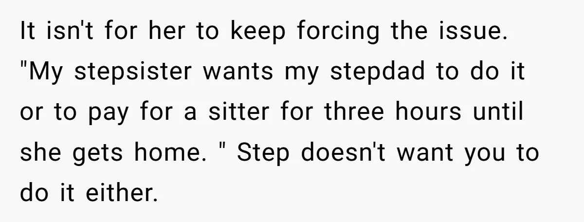 It isn't for her to keep forcing the issue. "My stepsister wants my stepdad to do it or to pay for a sitter for three hours until she gets home....