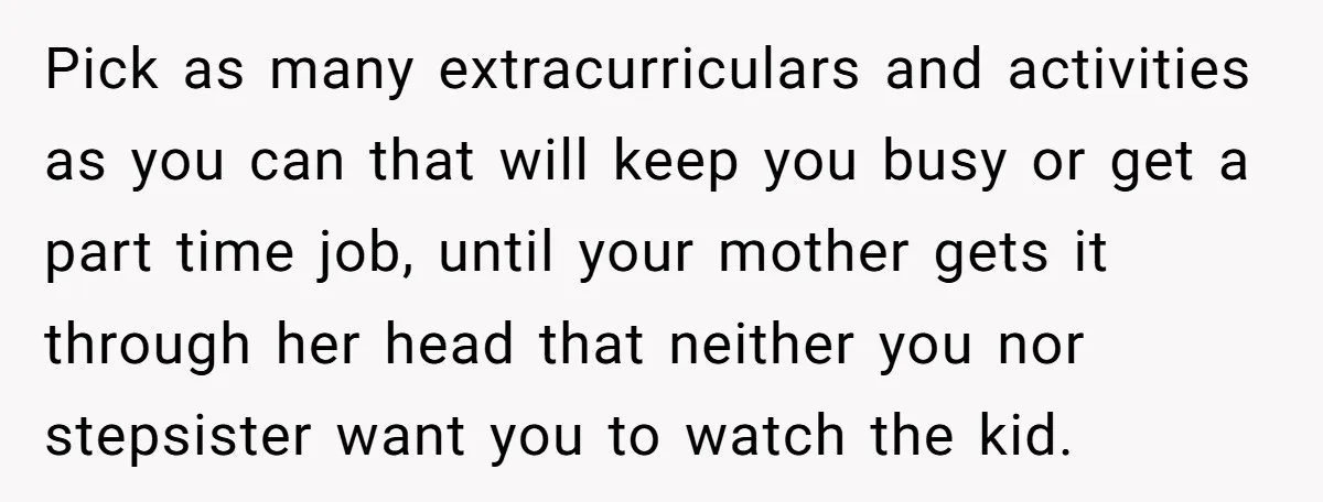 Pick as many extracurriculars and activities as you can that will keep you busy or get a part time job, until your mother gets it through her head that neither...