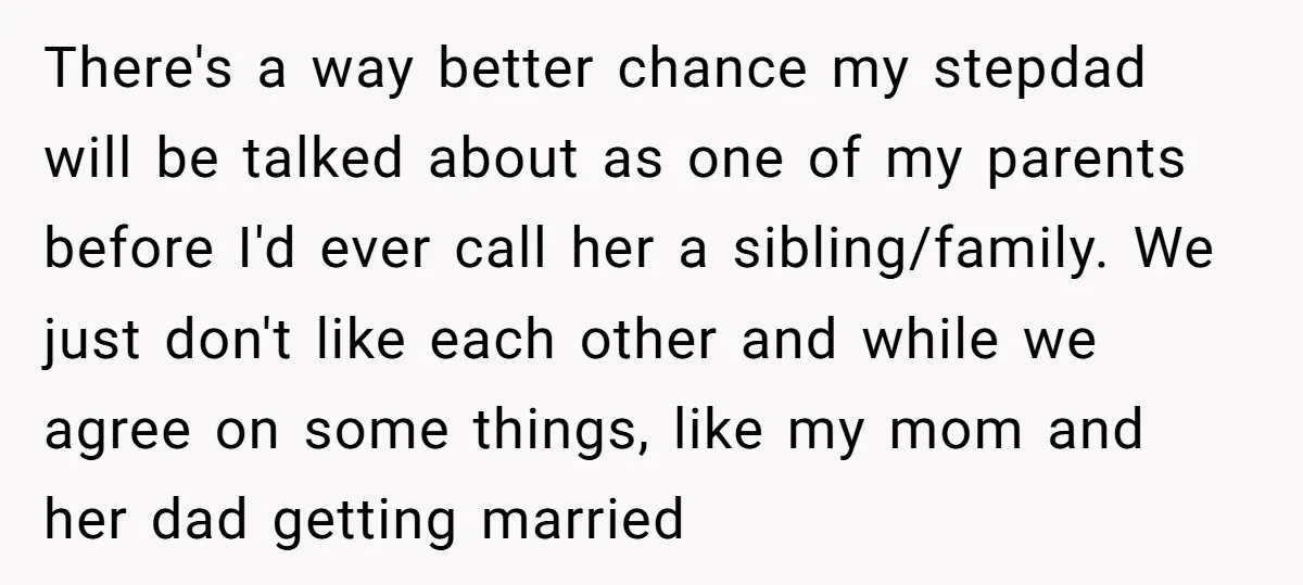 There's a way better chance my stepdad will be talked about as one of my parents before I'd ever call her a sibling/family. We just don't like each other and...