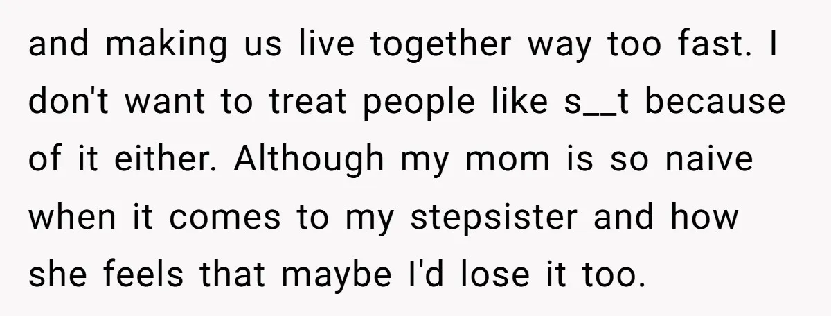 and making us live together way too fast. I don't want to treat people like s__t because of it either. Although my mom is so naive when it comes to...