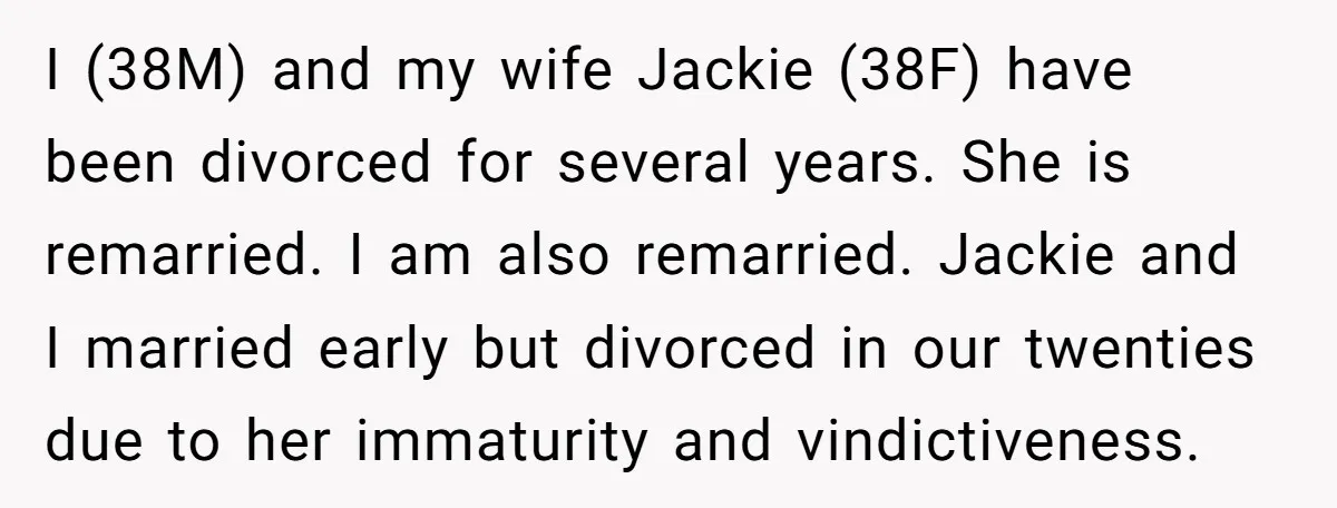I (38M) and my wife Jackie (38F) have been divorced for several years. She is remarried. I am also remarried. Jackie and I married early but divorced in our twenties...
