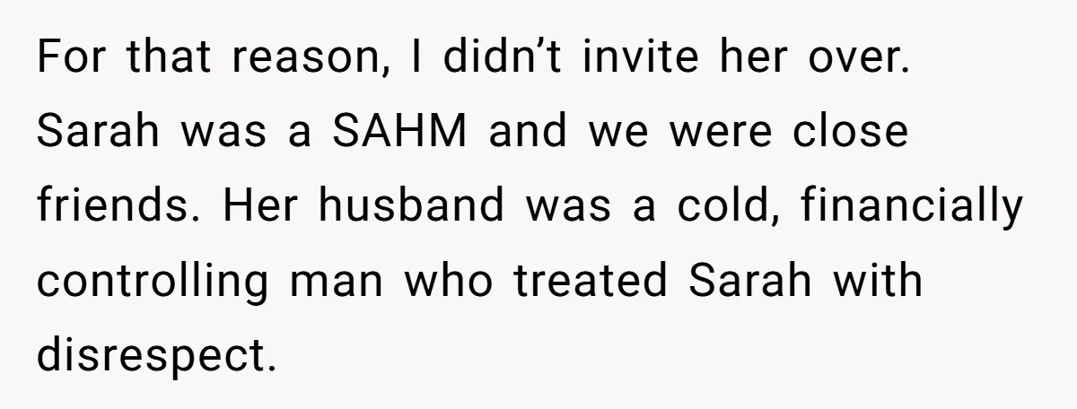 For that reason, I didn’t invite her over. Sarah was a SAHM and we were close friends. Her husband was a cold, financially controlling man who treated Sarah with disrespect.