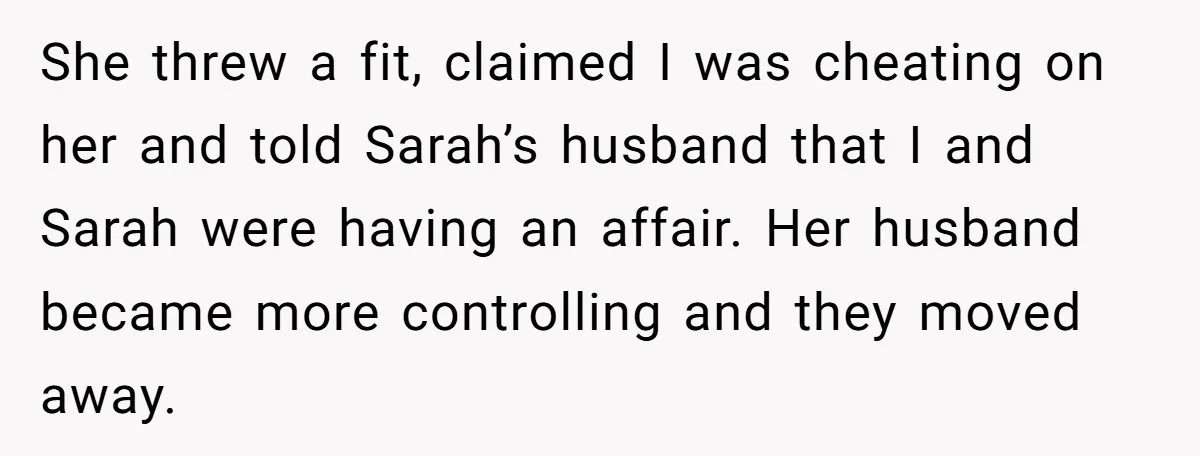 She threw a fit, claimed I was cheating on her and told Sarah’s husband that I and Sarah were having an affair. Her husband became more controlling and they moved...