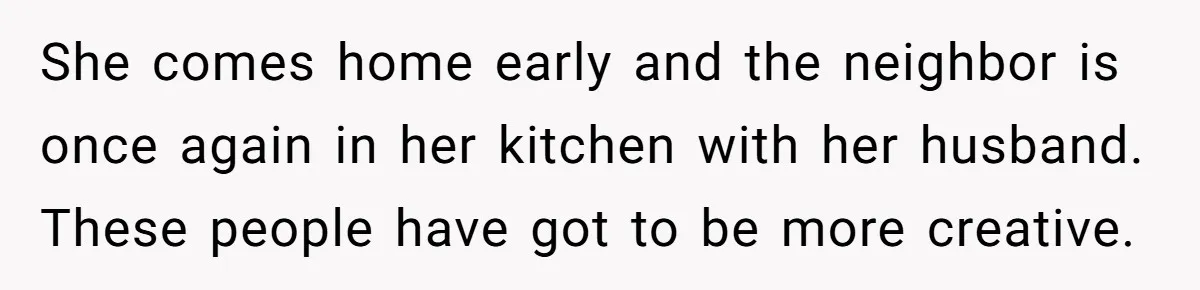 She comes home early and the neighbor is once again in her kitchen with her husband. These people have got to be more creative.