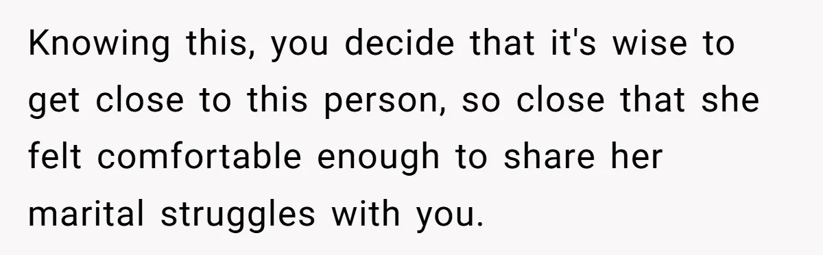 Knowing this, you decide that it's wise to get close to this person, so close that she felt comfortable enough to share her marital struggles with you.