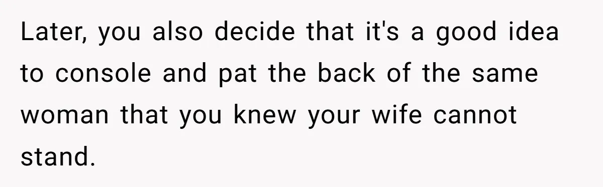 Later, you also decide that it's a good idea to console and pat the back of the same woman that you knew your wife cannot stand.