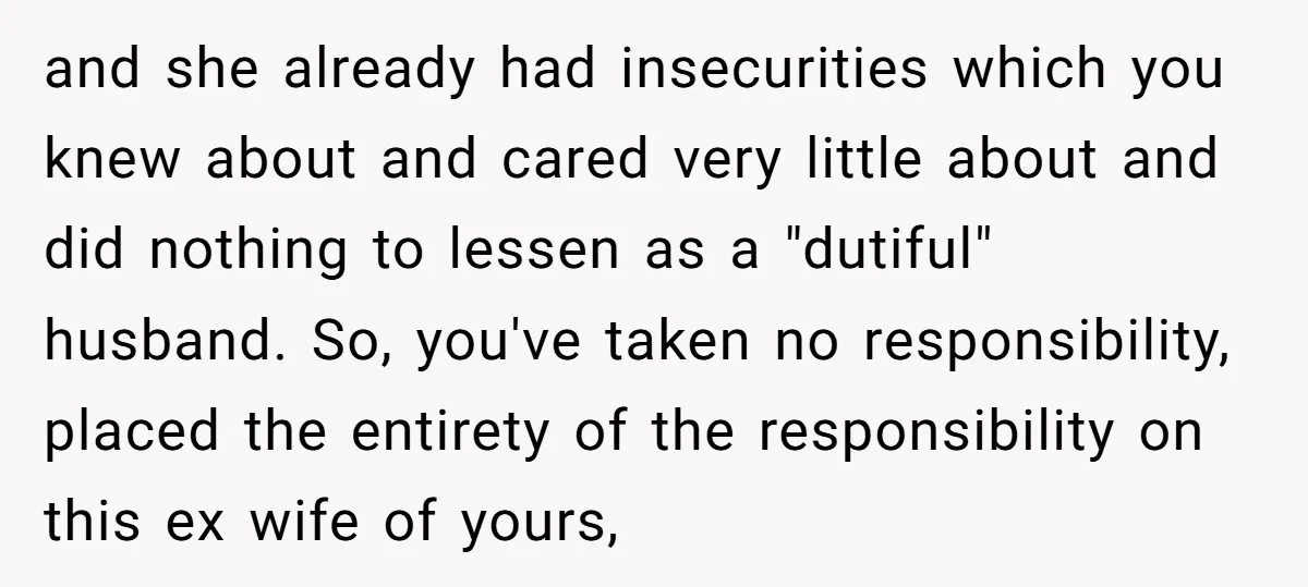 and she already had insecurities which you knew about and cared very little about and did nothing to lessen as a "dutiful" husband. So, you've taken no responsibility, placed the...