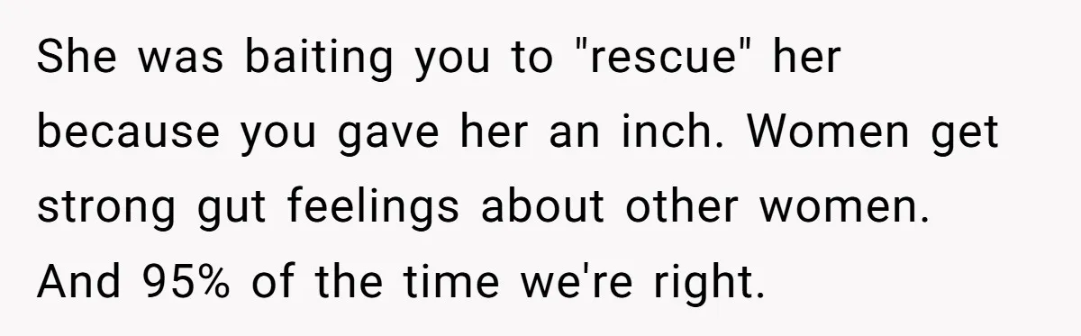 She was baiting you to "rescue" her because you gave her an inch. Women get strong gut feelings about other women. And 95% of the time we're right.