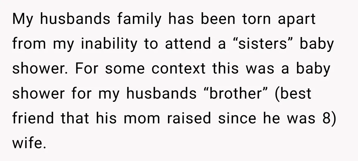 My husbands family has been torn apart from my inability to attend a “sisters” baby shower. For some context this was a baby shower for my husbands “brother” (best friend...