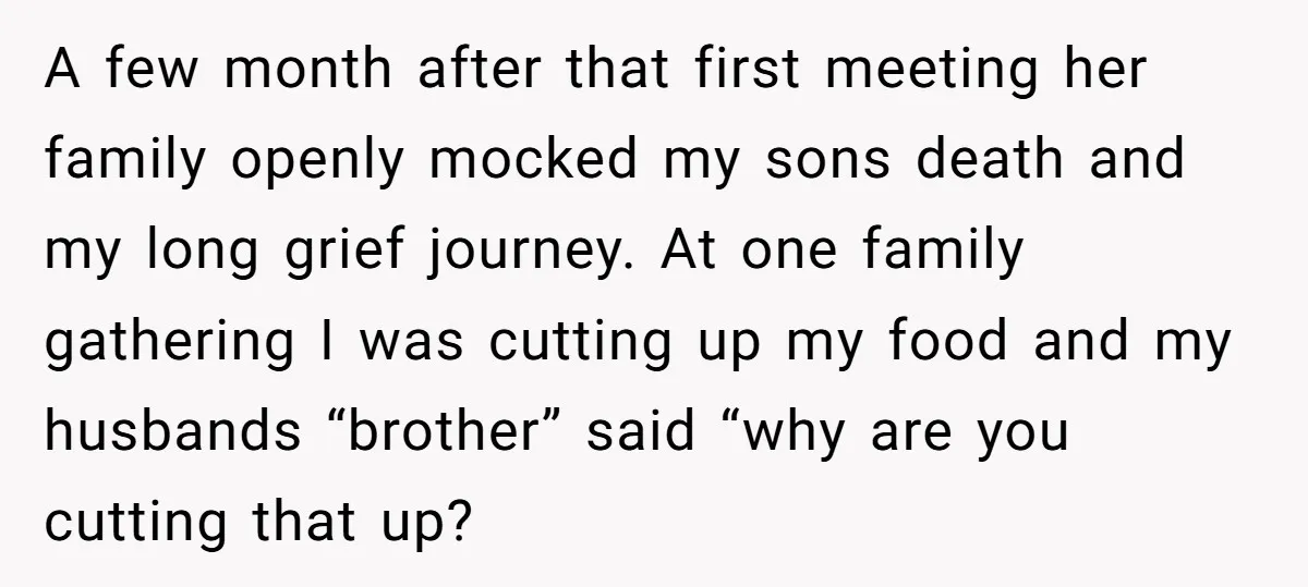 A few month after that first meeting her family openly mocked my sons death and my long grief journey. At one family gathering I was cutting up my food and...