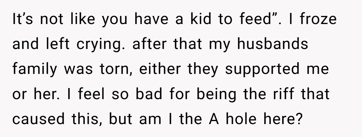 It’s not like you have a kid to feed”. I froze and left crying. after that my husbands family was torn, either they supported me or her. I feel so...