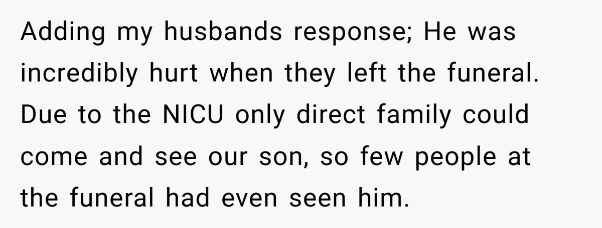 Adding my husbands response; He was incredibly hurt when they left the funeral. Due to the NICU only direct family could come and see our son, so few people at...
