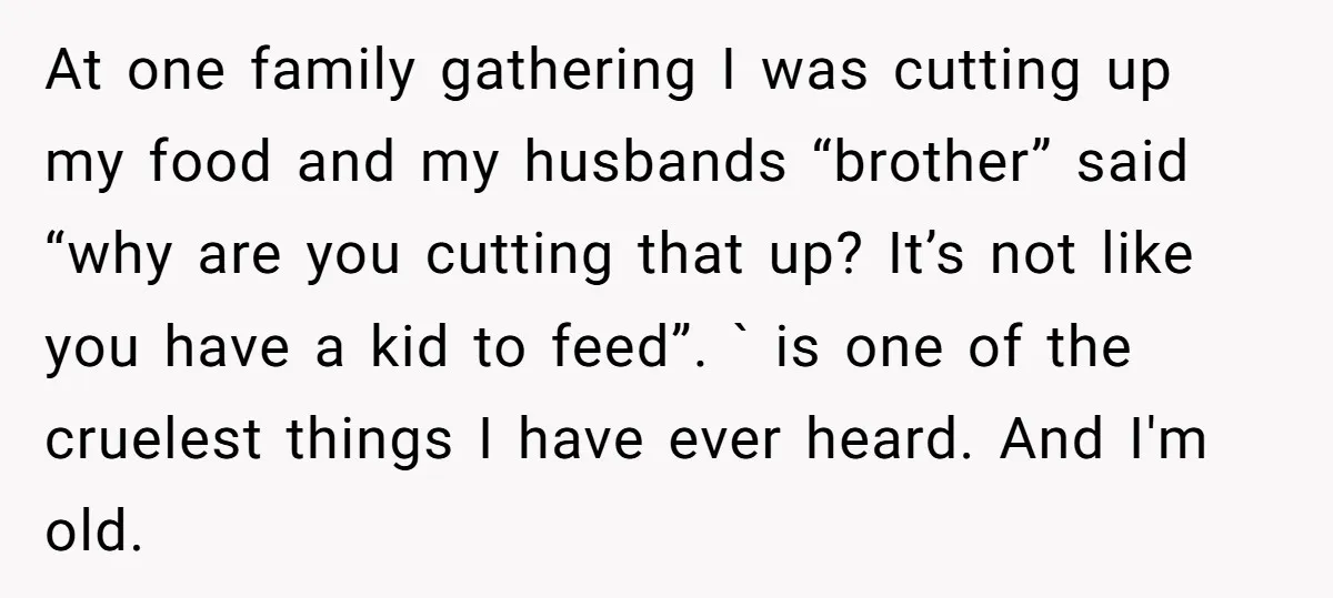 At one family gathering I was cutting up my food and my husbands “brother” said “why are you cutting that up? It’s not like you have a kid to feed”....