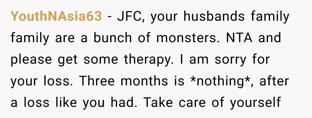 YouthNAsia63 − JFC, your husbands family family are a bunch of monsters. NTA and please get some therapy. I am sorry for your loss. Three months is *nothing*, after a...