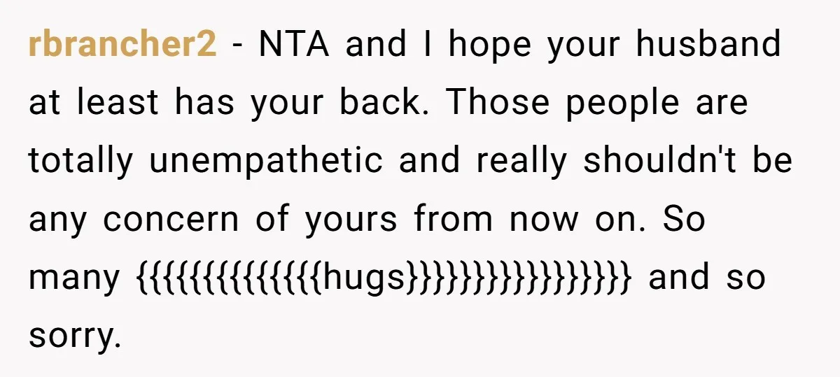 rbrancher2 − NTA and I hope your husband at least has your back. Those people are totally unempathetic and really shouldn't be any concern of yours from now on. So...