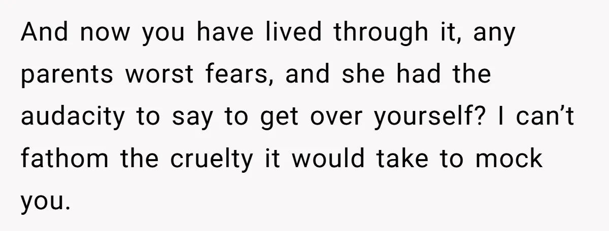 And now you have lived through it, any parents worst fears, and she had the audacity to say to get over yourself? I can’t fathom the cruelty it would take...