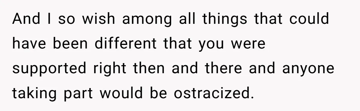 And I so wish among all things that could have been different that you were supported right then and there and anyone taking part would be ostracized.