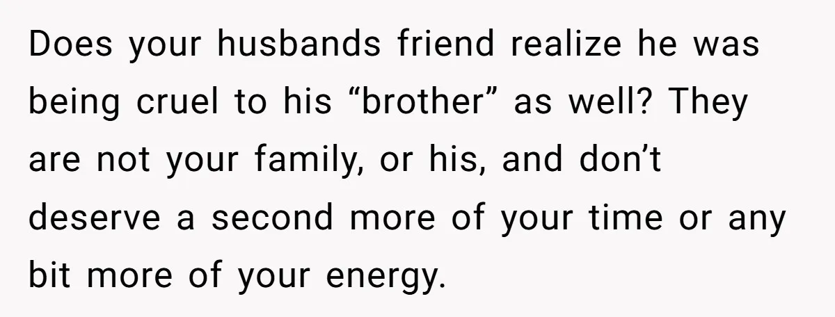 Does your husbands friend realize he was being cruel to his “brother” as well? They are not your family, or his, and don’t deserve a second more of your time...
