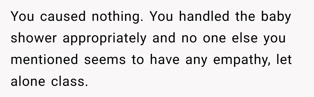 You caused nothing. You handled the baby shower appropriately and no one else you mentioned seems to have any empathy, let alone class.