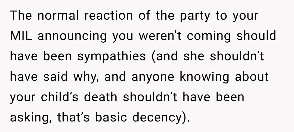 The normal reaction of the party to your MIL announcing you weren’t coming should have been sympathies (and she shouldn’t have said why, and anyone knowing about your child’s death...