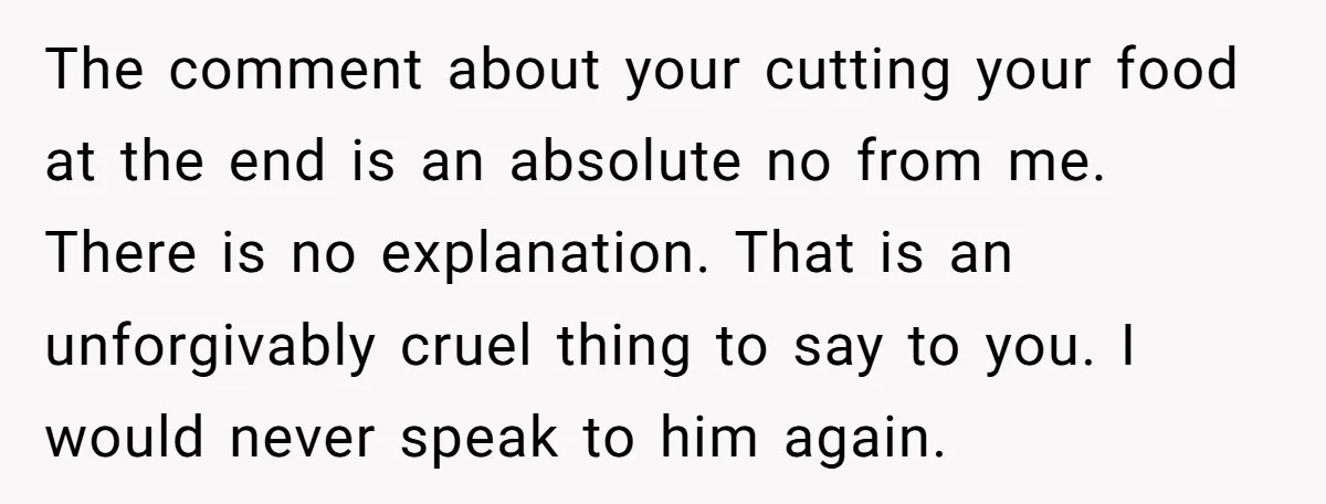 The comment about your cutting your food at the end is an absolute no from me. There is no explanation. That is an unforgivably cruel thing to say to you....