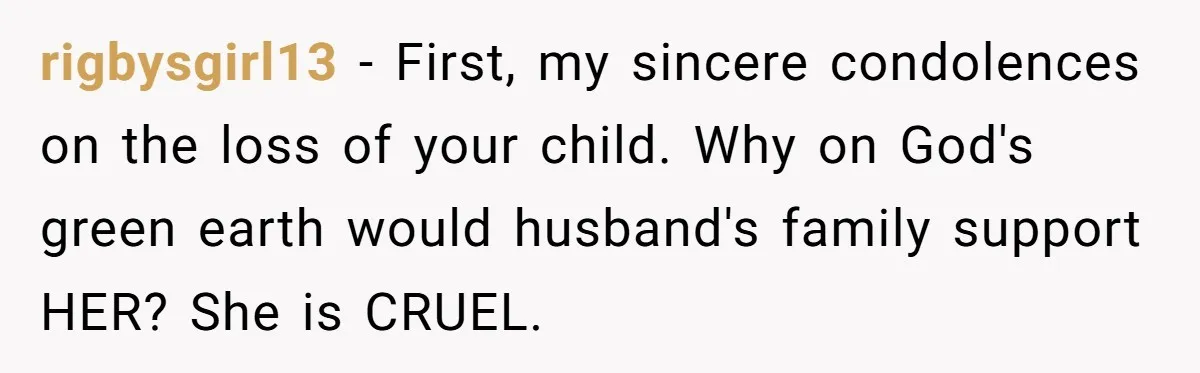 rigbysgirl13 − First, my sincere condolences on the loss of your child. Why on God's green earth would husband's family support HER? She is CRUEL.