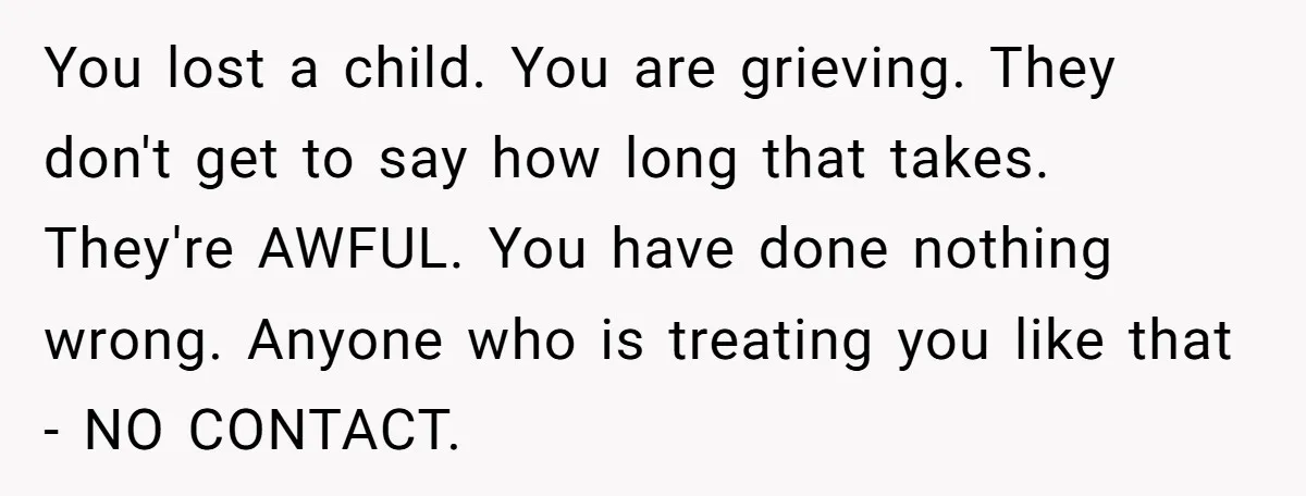 You lost a child. You are grieving. They don't get to say how long that takes. They're AWFUL. You have done nothing wrong. Anyone who is treating you like that...