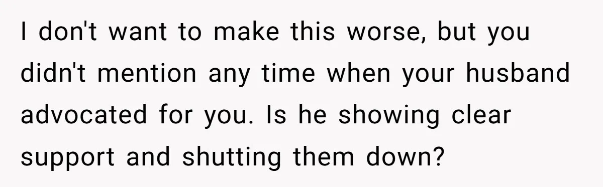 I don't want to make this worse, but you didn't mention any time when your husband advocated for you. Is he showing clear support and shutting them down?