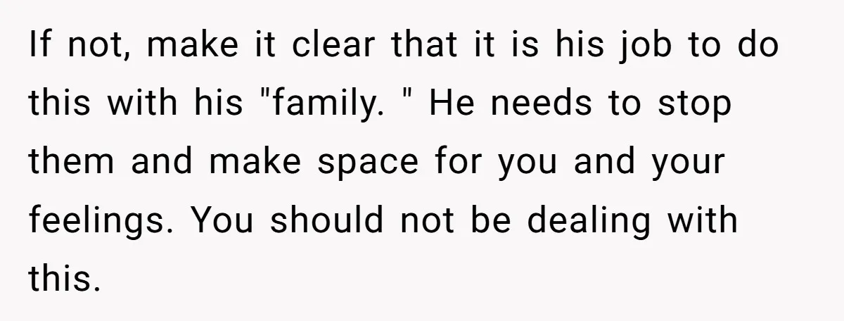 If not, make it clear that it is his job to do this with his "family. " He needs to stop them and make space for you and your feelings....