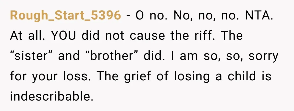 Rough_Start_5396 − O no. No, no, no. NTA. At all. YOU did not cause the riff. The “sister” and “brother” did. I am so, so, sorry for your loss. The...