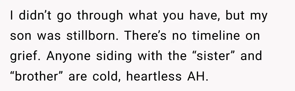 I didn’t go through what you have, but my son was stillborn. There’s no timeline on grief. Anyone siding with the “sister” and “brother” are cold, heartless AH.