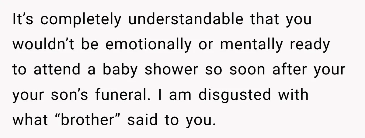 It’s completely understandable that you wouldn’t be emotionally or mentally ready to attend a baby shower so soon after your your son’s funeral. I am disgusted with what “brother” said...