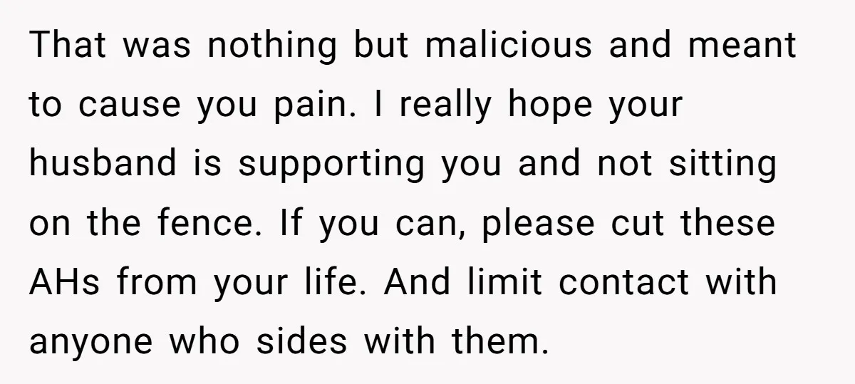 That was nothing but malicious and meant to cause you pain. I really hope your husband is supporting you and not sitting on the fence. If you can, please cut...